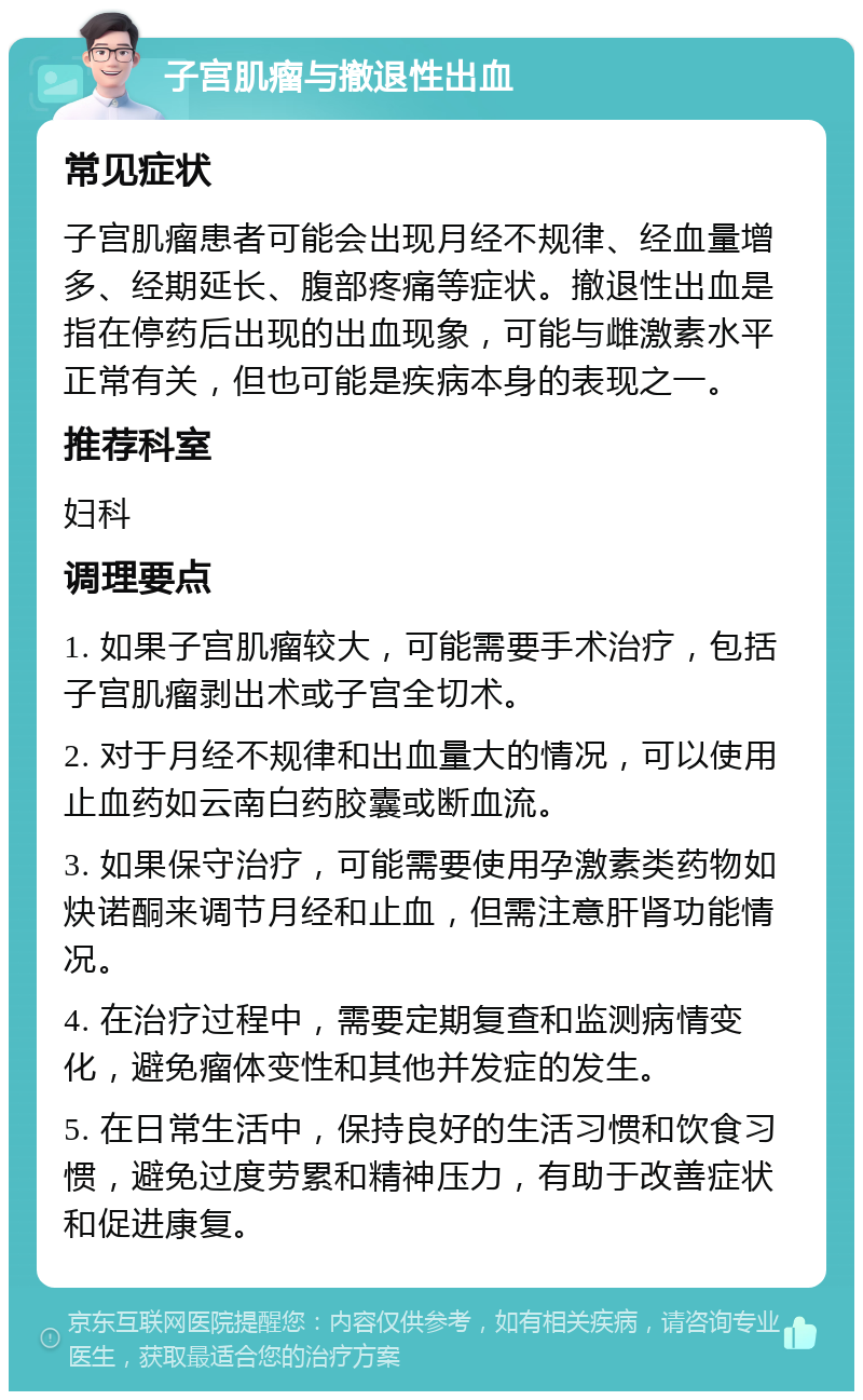 子宫肌瘤与撤退性出血 常见症状 子宫肌瘤患者可能会出现月经不规律、经血量增多、经期延长、腹部疼痛等症状。撤退性出血是指在停药后出现的出血现象，可能与雌激素水平正常有关，但也可能是疾病本身的表现之一。 推荐科室 妇科 调理要点 1. 如果子宫肌瘤较大，可能需要手术治疗，包括子宫肌瘤剥出术或子宫全切术。 2. 对于月经不规律和出血量大的情况，可以使用止血药如云南白药胶囊或断血流。 3. 如果保守治疗，可能需要使用孕激素类药物如炔诺酮来调节月经和止血，但需注意肝肾功能情况。 4. 在治疗过程中，需要定期复查和监测病情变化，避免瘤体变性和其他并发症的发生。 5. 在日常生活中，保持良好的生活习惯和饮食习惯，避免过度劳累和精神压力，有助于改善症状和促进康复。