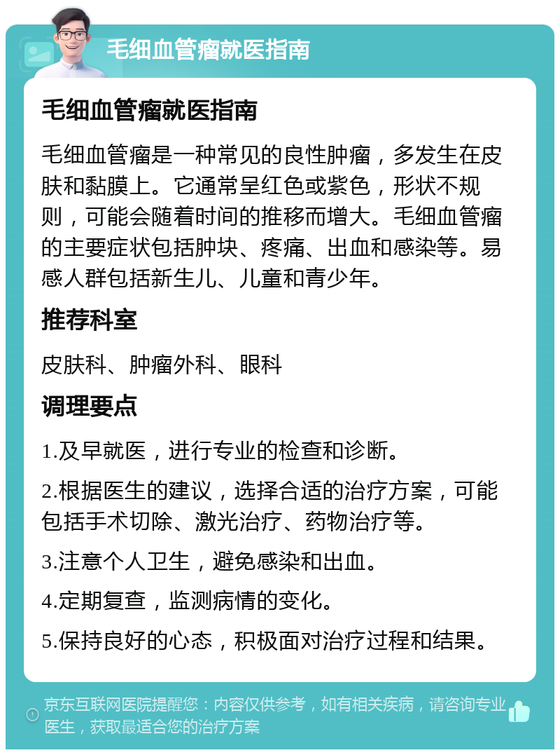 毛细血管瘤就医指南 毛细血管瘤就医指南 毛细血管瘤是一种常见的良性肿瘤，多发生在皮肤和黏膜上。它通常呈红色或紫色，形状不规则，可能会随着时间的推移而增大。毛细血管瘤的主要症状包括肿块、疼痛、出血和感染等。易感人群包括新生儿、儿童和青少年。 推荐科室 皮肤科、肿瘤外科、眼科 调理要点 1.及早就医，进行专业的检查和诊断。 2.根据医生的建议，选择合适的治疗方案，可能包括手术切除、激光治疗、药物治疗等。 3.注意个人卫生，避免感染和出血。 4.定期复查，监测病情的变化。 5.保持良好的心态，积极面对治疗过程和结果。