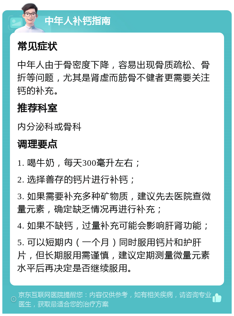 中年人补钙指南 常见症状 中年人由于骨密度下降，容易出现骨质疏松、骨折等问题，尤其是肾虚而筋骨不健者更需要关注钙的补充。 推荐科室 内分泌科或骨科 调理要点 1. 喝牛奶，每天300毫升左右； 2. 选择善存的钙片进行补钙； 3. 如果需要补充多种矿物质，建议先去医院查微量元素，确定缺乏情况再进行补充； 4. 如果不缺钙，过量补充可能会影响肝肾功能； 5. 可以短期内（一个月）同时服用钙片和护肝片，但长期服用需谨慎，建议定期测量微量元素水平后再决定是否继续服用。