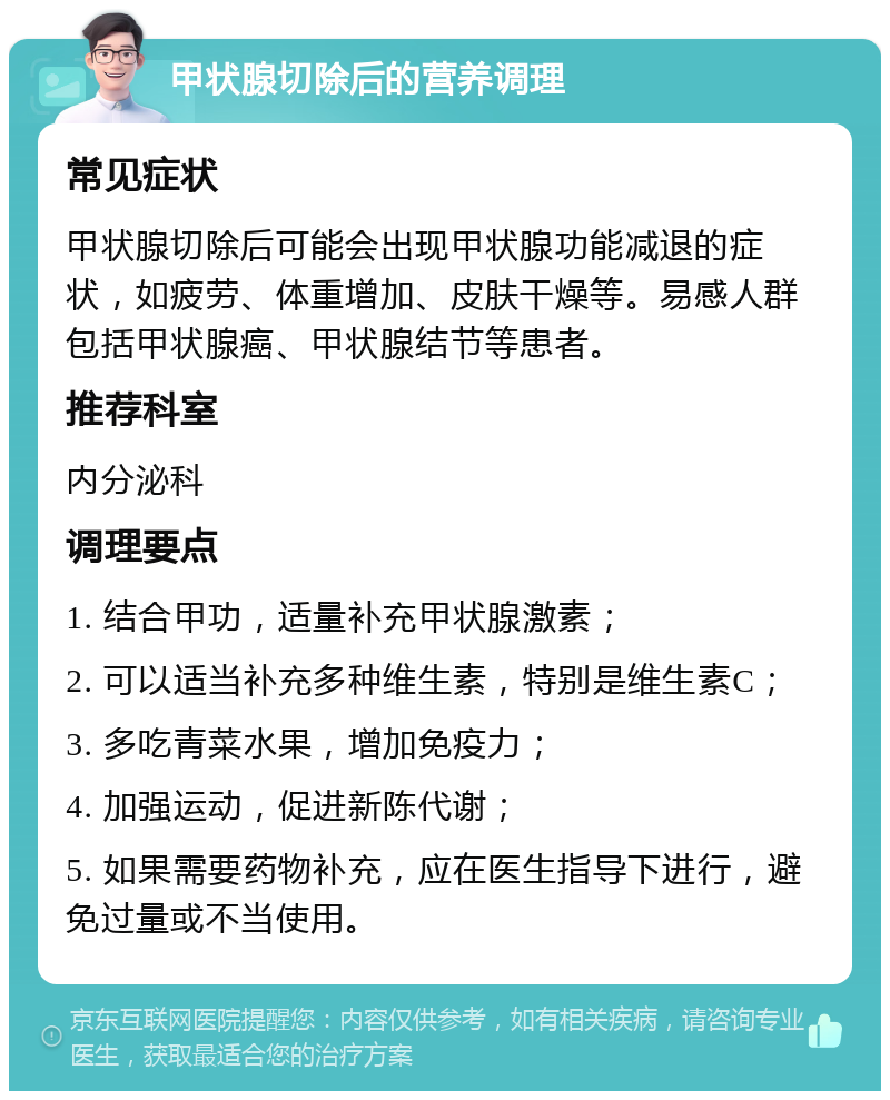 甲状腺切除后的营养调理 常见症状 甲状腺切除后可能会出现甲状腺功能减退的症状，如疲劳、体重增加、皮肤干燥等。易感人群包括甲状腺癌、甲状腺结节等患者。 推荐科室 内分泌科 调理要点 1. 结合甲功，适量补充甲状腺激素； 2. 可以适当补充多种维生素，特别是维生素C； 3. 多吃青菜水果，增加免疫力； 4. 加强运动，促进新陈代谢； 5. 如果需要药物补充，应在医生指导下进行，避免过量或不当使用。