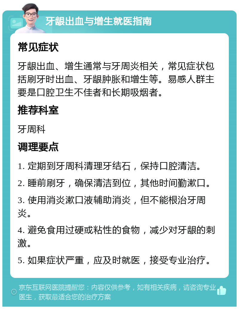 牙龈出血与增生就医指南 常见症状 牙龈出血、增生通常与牙周炎相关，常见症状包括刷牙时出血、牙龈肿胀和增生等。易感人群主要是口腔卫生不佳者和长期吸烟者。 推荐科室 牙周科 调理要点 1. 定期到牙周科清理牙结石，保持口腔清洁。 2. 睡前刷牙，确保清洁到位，其他时间勤漱口。 3. 使用消炎漱口液辅助消炎，但不能根治牙周炎。 4. 避免食用过硬或粘性的食物，减少对牙龈的刺激。 5. 如果症状严重，应及时就医，接受专业治疗。