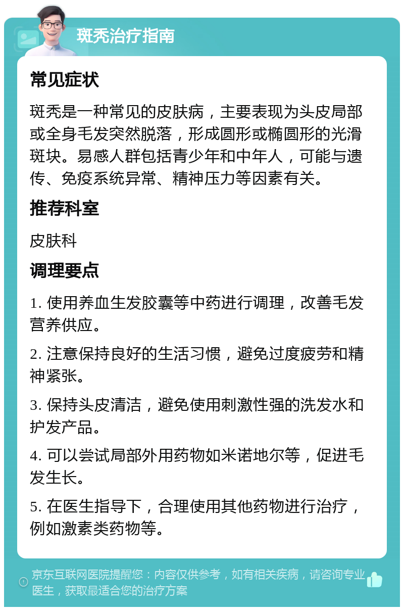 斑秃治疗指南 常见症状 斑秃是一种常见的皮肤病，主要表现为头皮局部或全身毛发突然脱落，形成圆形或椭圆形的光滑斑块。易感人群包括青少年和中年人，可能与遗传、免疫系统异常、精神压力等因素有关。 推荐科室 皮肤科 调理要点 1. 使用养血生发胶囊等中药进行调理，改善毛发营养供应。 2. 注意保持良好的生活习惯，避免过度疲劳和精神紧张。 3. 保持头皮清洁，避免使用刺激性强的洗发水和护发产品。 4. 可以尝试局部外用药物如米诺地尔等，促进毛发生长。 5. 在医生指导下，合理使用其他药物进行治疗，例如激素类药物等。