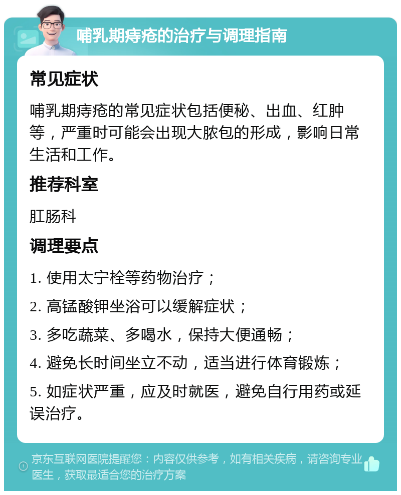 哺乳期痔疮的治疗与调理指南 常见症状 哺乳期痔疮的常见症状包括便秘、出血、红肿等，严重时可能会出现大脓包的形成，影响日常生活和工作。 推荐科室 肛肠科 调理要点 1. 使用太宁栓等药物治疗； 2. 高锰酸钾坐浴可以缓解症状； 3. 多吃蔬菜、多喝水，保持大便通畅； 4. 避免长时间坐立不动，适当进行体育锻炼； 5. 如症状严重，应及时就医，避免自行用药或延误治疗。