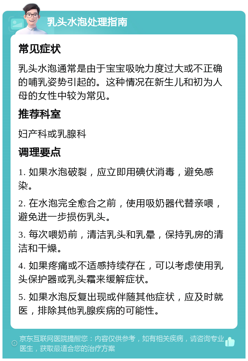 乳头水泡处理指南 常见症状 乳头水泡通常是由于宝宝吸吮力度过大或不正确的哺乳姿势引起的。这种情况在新生儿和初为人母的女性中较为常见。 推荐科室 妇产科或乳腺科 调理要点 1. 如果水泡破裂，应立即用碘伏消毒，避免感染。 2. 在水泡完全愈合之前，使用吸奶器代替亲喂，避免进一步损伤乳头。 3. 每次喂奶前，清洁乳头和乳晕，保持乳房的清洁和干燥。 4. 如果疼痛或不适感持续存在，可以考虑使用乳头保护器或乳头霜来缓解症状。 5. 如果水泡反复出现或伴随其他症状，应及时就医，排除其他乳腺疾病的可能性。