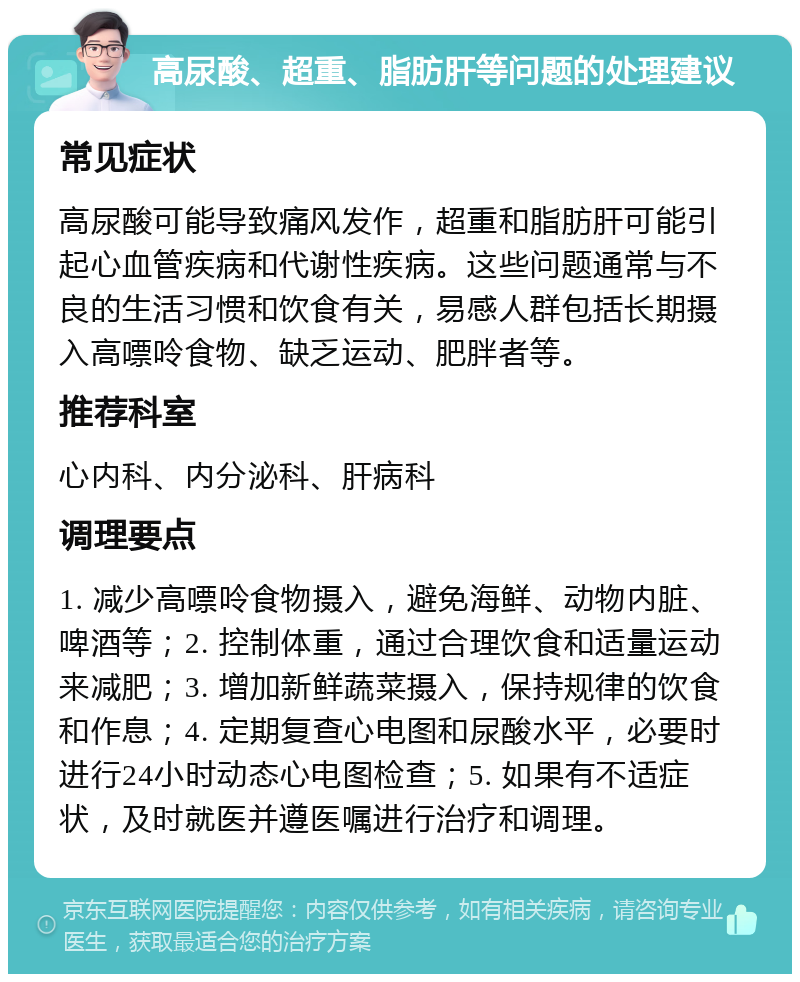 高尿酸、超重、脂肪肝等问题的处理建议 常见症状 高尿酸可能导致痛风发作，超重和脂肪肝可能引起心血管疾病和代谢性疾病。这些问题通常与不良的生活习惯和饮食有关，易感人群包括长期摄入高嘌呤食物、缺乏运动、肥胖者等。 推荐科室 心内科、内分泌科、肝病科 调理要点 1. 减少高嘌呤食物摄入，避免海鲜、动物内脏、啤酒等；2. 控制体重，通过合理饮食和适量运动来减肥；3. 增加新鲜蔬菜摄入，保持规律的饮食和作息；4. 定期复查心电图和尿酸水平，必要时进行24小时动态心电图检查；5. 如果有不适症状，及时就医并遵医嘱进行治疗和调理。