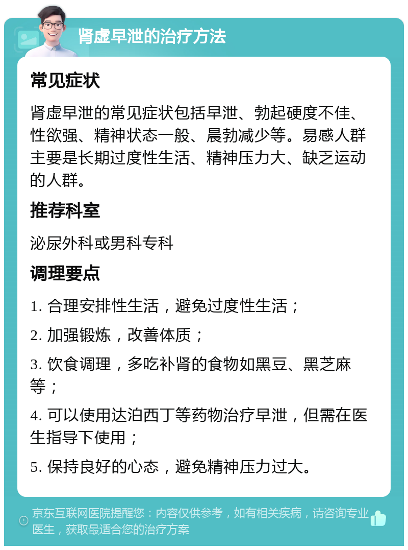 肾虚早泄的治疗方法 常见症状 肾虚早泄的常见症状包括早泄、勃起硬度不佳、性欲强、精神状态一般、晨勃减少等。易感人群主要是长期过度性生活、精神压力大、缺乏运动的人群。 推荐科室 泌尿外科或男科专科 调理要点 1. 合理安排性生活，避免过度性生活； 2. 加强锻炼，改善体质； 3. 饮食调理，多吃补肾的食物如黑豆、黑芝麻等； 4. 可以使用达泊西丁等药物治疗早泄，但需在医生指导下使用； 5. 保持良好的心态，避免精神压力过大。