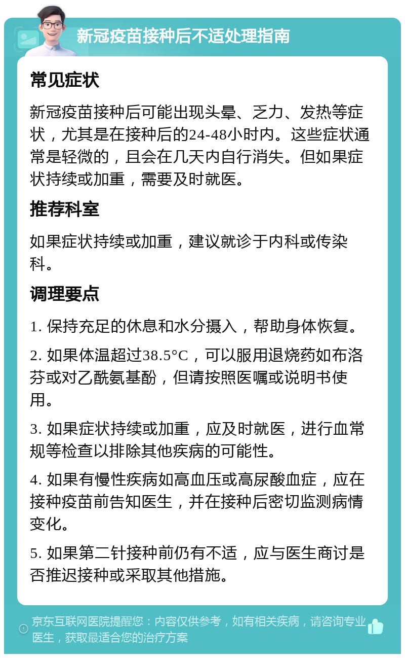 新冠疫苗接种后不适处理指南 常见症状 新冠疫苗接种后可能出现头晕、乏力、发热等症状，尤其是在接种后的24-48小时内。这些症状通常是轻微的，且会在几天内自行消失。但如果症状持续或加重，需要及时就医。 推荐科室 如果症状持续或加重，建议就诊于内科或传染科。 调理要点 1. 保持充足的休息和水分摄入，帮助身体恢复。 2. 如果体温超过38.5°C，可以服用退烧药如布洛芬或对乙酰氨基酚，但请按照医嘱或说明书使用。 3. 如果症状持续或加重，应及时就医，进行血常规等检查以排除其他疾病的可能性。 4. 如果有慢性疾病如高血压或高尿酸血症，应在接种疫苗前告知医生，并在接种后密切监测病情变化。 5. 如果第二针接种前仍有不适，应与医生商讨是否推迟接种或采取其他措施。