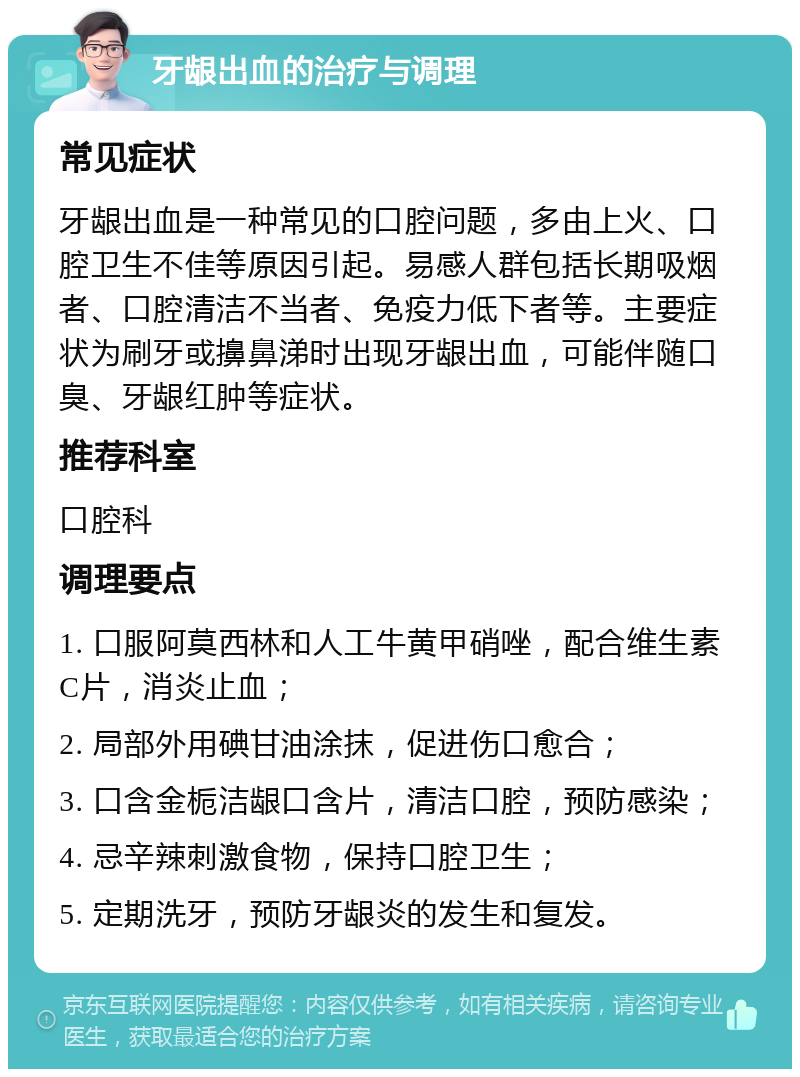 牙龈出血的治疗与调理 常见症状 牙龈出血是一种常见的口腔问题，多由上火、口腔卫生不佳等原因引起。易感人群包括长期吸烟者、口腔清洁不当者、免疫力低下者等。主要症状为刷牙或擤鼻涕时出现牙龈出血，可能伴随口臭、牙龈红肿等症状。 推荐科室 口腔科 调理要点 1. 口服阿莫西林和人工牛黄甲硝唑，配合维生素C片，消炎止血； 2. 局部外用碘甘油涂抹，促进伤口愈合； 3. 口含金栀洁龈口含片，清洁口腔，预防感染； 4. 忌辛辣刺激食物，保持口腔卫生； 5. 定期洗牙，预防牙龈炎的发生和复发。