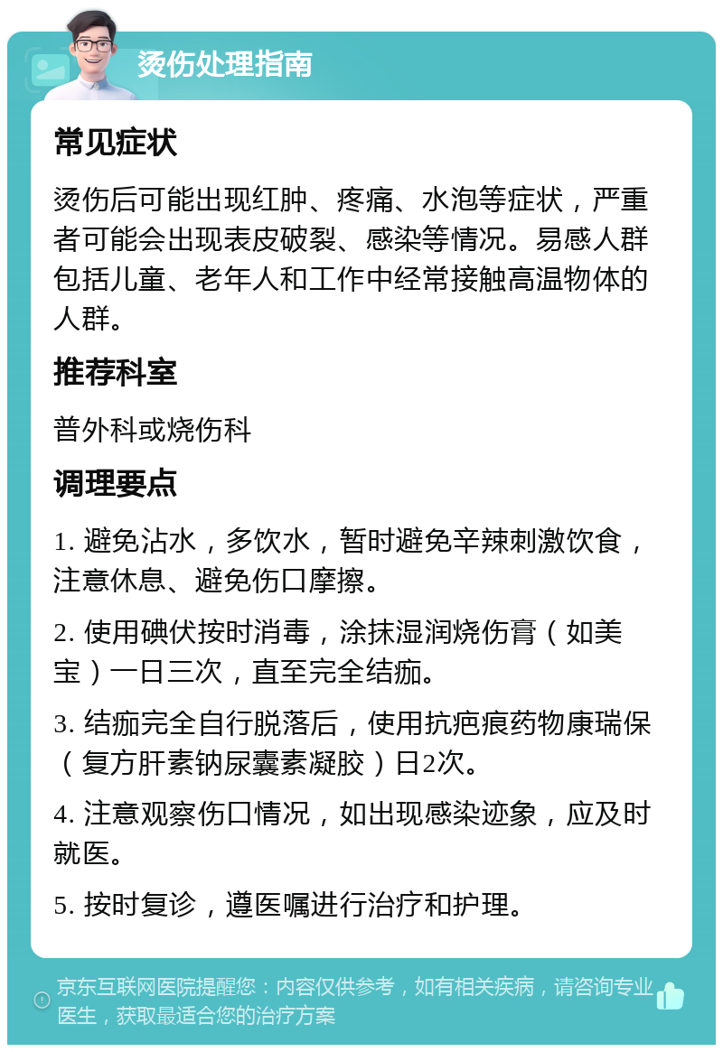 烫伤处理指南 常见症状 烫伤后可能出现红肿、疼痛、水泡等症状，严重者可能会出现表皮破裂、感染等情况。易感人群包括儿童、老年人和工作中经常接触高温物体的人群。 推荐科室 普外科或烧伤科 调理要点 1. 避免沾水，多饮水，暂时避免辛辣刺激饮食，注意休息、避免伤口摩擦。 2. 使用碘伏按时消毒，涂抹湿润烧伤膏（如美宝）一日三次，直至完全结痂。 3. 结痂完全自行脱落后，使用抗疤痕药物康瑞保（复方肝素钠尿囊素凝胶）日2次。 4. 注意观察伤口情况，如出现感染迹象，应及时就医。 5. 按时复诊，遵医嘱进行治疗和护理。