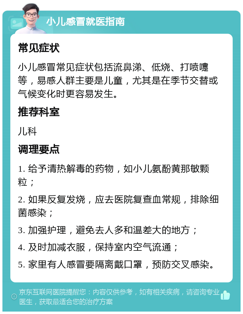 小儿感冒就医指南 常见症状 小儿感冒常见症状包括流鼻涕、低烧、打喷嚏等，易感人群主要是儿童，尤其是在季节交替或气候变化时更容易发生。 推荐科室 儿科 调理要点 1. 给予清热解毒的药物，如小儿氨酚黄那敏颗粒； 2. 如果反复发烧，应去医院复查血常规，排除细菌感染； 3. 加强护理，避免去人多和温差大的地方； 4. 及时加减衣服，保持室内空气流通； 5. 家里有人感冒要隔离戴口罩，预防交叉感染。