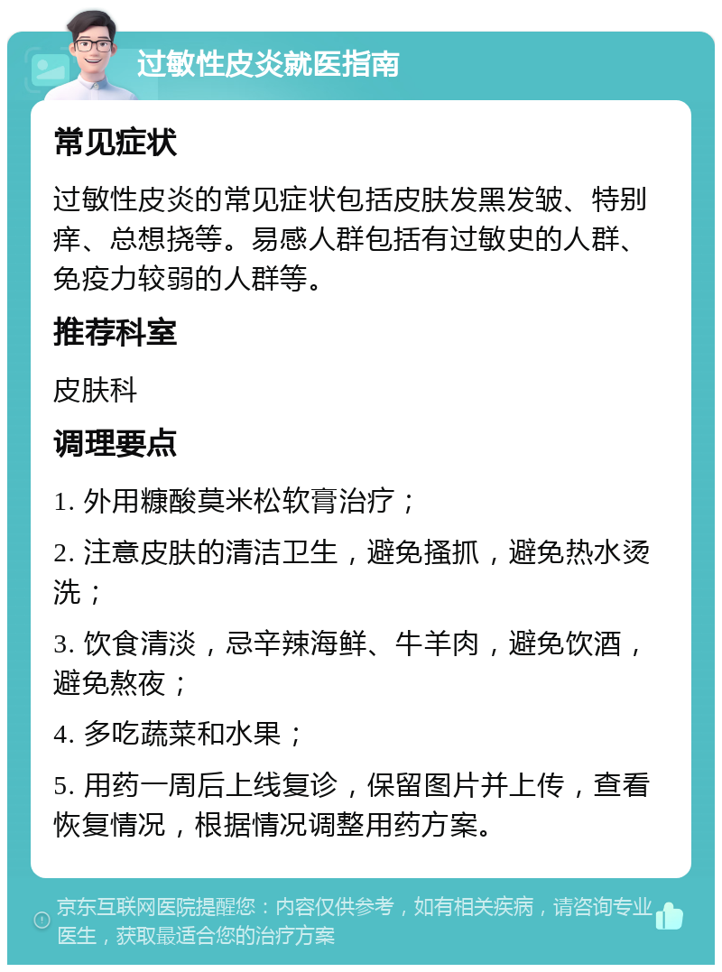 过敏性皮炎就医指南 常见症状 过敏性皮炎的常见症状包括皮肤发黑发皱、特别痒、总想挠等。易感人群包括有过敏史的人群、免疫力较弱的人群等。 推荐科室 皮肤科 调理要点 1. 外用糠酸莫米松软膏治疗； 2. 注意皮肤的清洁卫生，避免搔抓，避免热水烫洗； 3. 饮食清淡，忌辛辣海鲜、牛羊肉，避免饮酒，避免熬夜； 4. 多吃蔬菜和水果； 5. 用药一周后上线复诊，保留图片并上传，查看恢复情况，根据情况调整用药方案。