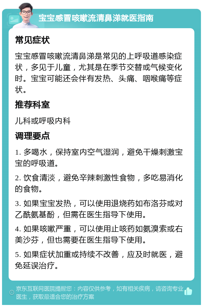 宝宝感冒咳嗽流清鼻涕就医指南 常见症状 宝宝感冒咳嗽流清鼻涕是常见的上呼吸道感染症状，多见于儿童，尤其是在季节交替或气候变化时。宝宝可能还会伴有发热、头痛、咽喉痛等症状。 推荐科室 儿科或呼吸内科 调理要点 1. 多喝水，保持室内空气湿润，避免干燥刺激宝宝的呼吸道。 2. 饮食清淡，避免辛辣刺激性食物，多吃易消化的食物。 3. 如果宝宝发热，可以使用退烧药如布洛芬或对乙酰氨基酚，但需在医生指导下使用。 4. 如果咳嗽严重，可以使用止咳药如氨溴索或右美沙芬，但也需要在医生指导下使用。 5. 如果症状加重或持续不改善，应及时就医，避免延误治疗。