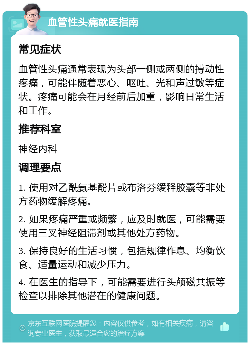 血管性头痛就医指南 常见症状 血管性头痛通常表现为头部一侧或两侧的搏动性疼痛，可能伴随着恶心、呕吐、光和声过敏等症状。疼痛可能会在月经前后加重，影响日常生活和工作。 推荐科室 神经内科 调理要点 1. 使用对乙酰氨基酚片或布洛芬缓释胶囊等非处方药物缓解疼痛。 2. 如果疼痛严重或频繁，应及时就医，可能需要使用三叉神经阻滞剂或其他处方药物。 3. 保持良好的生活习惯，包括规律作息、均衡饮食、适量运动和减少压力。 4. 在医生的指导下，可能需要进行头颅磁共振等检查以排除其他潜在的健康问题。