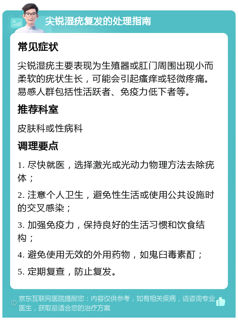 尖锐湿疣复发的处理指南 常见症状 尖锐湿疣主要表现为生殖器或肛门周围出现小而柔软的疣状生长，可能会引起瘙痒或轻微疼痛。易感人群包括性活跃者、免疫力低下者等。 推荐科室 皮肤科或性病科 调理要点 1. 尽快就医，选择激光或光动力物理方法去除疣体； 2. 注意个人卫生，避免性生活或使用公共设施时的交叉感染； 3. 加强免疫力，保持良好的生活习惯和饮食结构； 4. 避免使用无效的外用药物，如鬼臼毒素酊； 5. 定期复查，防止复发。