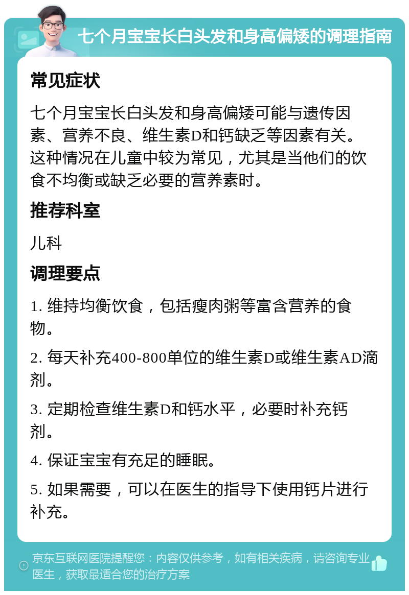 七个月宝宝长白头发和身高偏矮的调理指南 常见症状 七个月宝宝长白头发和身高偏矮可能与遗传因素、营养不良、维生素D和钙缺乏等因素有关。这种情况在儿童中较为常见，尤其是当他们的饮食不均衡或缺乏必要的营养素时。 推荐科室 儿科 调理要点 1. 维持均衡饮食，包括瘦肉粥等富含营养的食物。 2. 每天补充400-800单位的维生素D或维生素AD滴剂。 3. 定期检查维生素D和钙水平，必要时补充钙剂。 4. 保证宝宝有充足的睡眠。 5. 如果需要，可以在医生的指导下使用钙片进行补充。