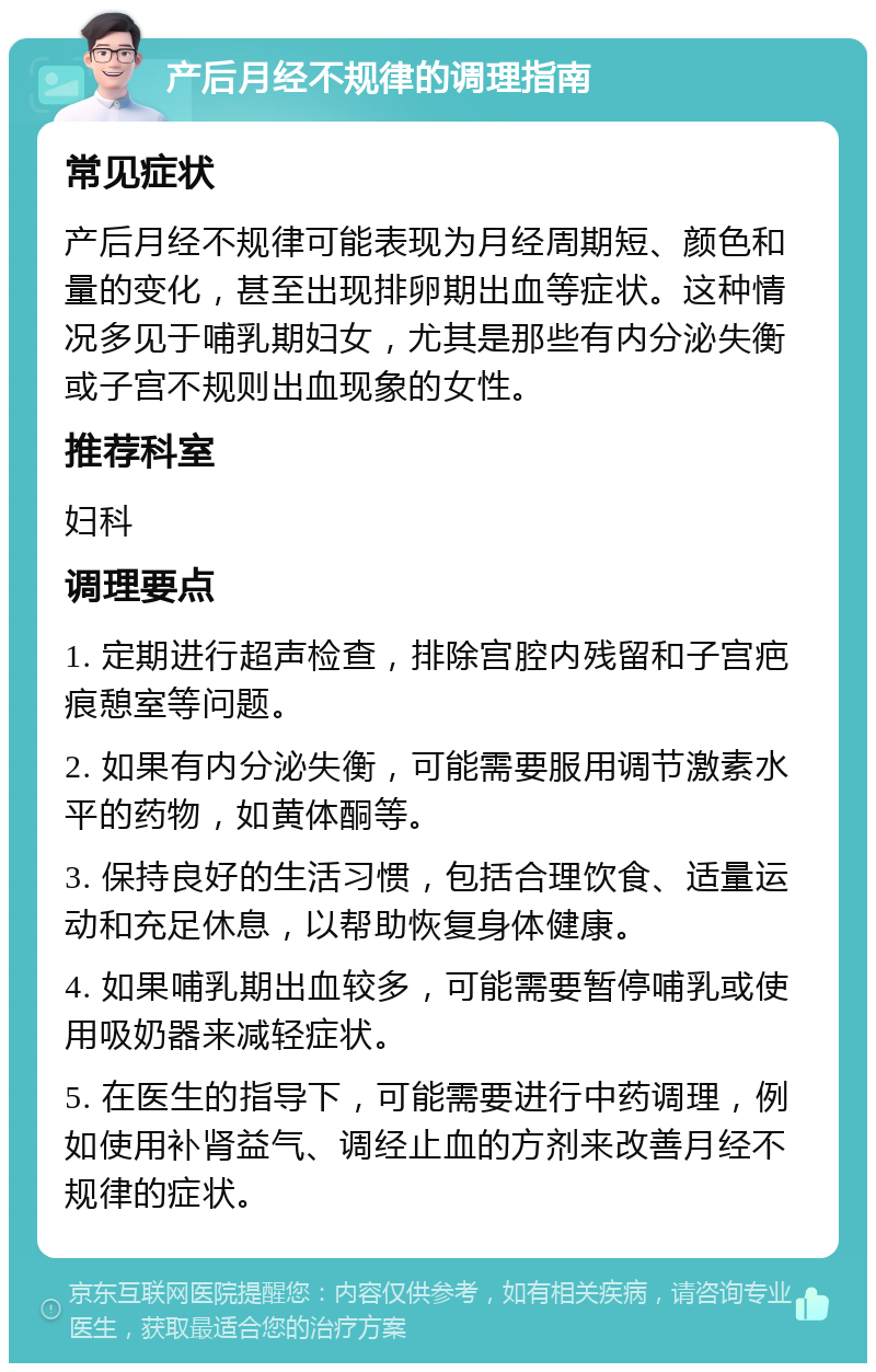 产后月经不规律的调理指南 常见症状 产后月经不规律可能表现为月经周期短、颜色和量的变化，甚至出现排卵期出血等症状。这种情况多见于哺乳期妇女，尤其是那些有内分泌失衡或子宫不规则出血现象的女性。 推荐科室 妇科 调理要点 1. 定期进行超声检查，排除宫腔内残留和子宫疤痕憩室等问题。 2. 如果有内分泌失衡，可能需要服用调节激素水平的药物，如黄体酮等。 3. 保持良好的生活习惯，包括合理饮食、适量运动和充足休息，以帮助恢复身体健康。 4. 如果哺乳期出血较多，可能需要暂停哺乳或使用吸奶器来减轻症状。 5. 在医生的指导下，可能需要进行中药调理，例如使用补肾益气、调经止血的方剂来改善月经不规律的症状。