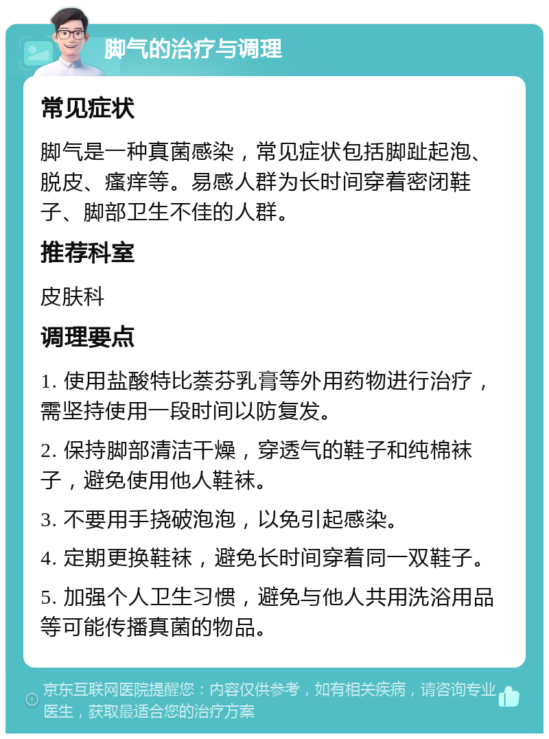 脚气的治疗与调理 常见症状 脚气是一种真菌感染，常见症状包括脚趾起泡、脱皮、瘙痒等。易感人群为长时间穿着密闭鞋子、脚部卫生不佳的人群。 推荐科室 皮肤科 调理要点 1. 使用盐酸特比萘芬乳膏等外用药物进行治疗，需坚持使用一段时间以防复发。 2. 保持脚部清洁干燥，穿透气的鞋子和纯棉袜子，避免使用他人鞋袜。 3. 不要用手挠破泡泡，以免引起感染。 4. 定期更换鞋袜，避免长时间穿着同一双鞋子。 5. 加强个人卫生习惯，避免与他人共用洗浴用品等可能传播真菌的物品。