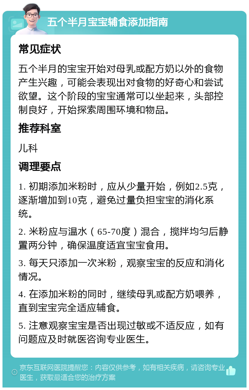 五个半月宝宝辅食添加指南 常见症状 五个半月的宝宝开始对母乳或配方奶以外的食物产生兴趣，可能会表现出对食物的好奇心和尝试欲望。这个阶段的宝宝通常可以坐起来，头部控制良好，开始探索周围环境和物品。 推荐科室 儿科 调理要点 1. 初期添加米粉时，应从少量开始，例如2.5克，逐渐增加到10克，避免过量负担宝宝的消化系统。 2. 米粉应与温水（65-70度）混合，搅拌均匀后静置两分钟，确保温度适宜宝宝食用。 3. 每天只添加一次米粉，观察宝宝的反应和消化情况。 4. 在添加米粉的同时，继续母乳或配方奶喂养，直到宝宝完全适应辅食。 5. 注意观察宝宝是否出现过敏或不适反应，如有问题应及时就医咨询专业医生。