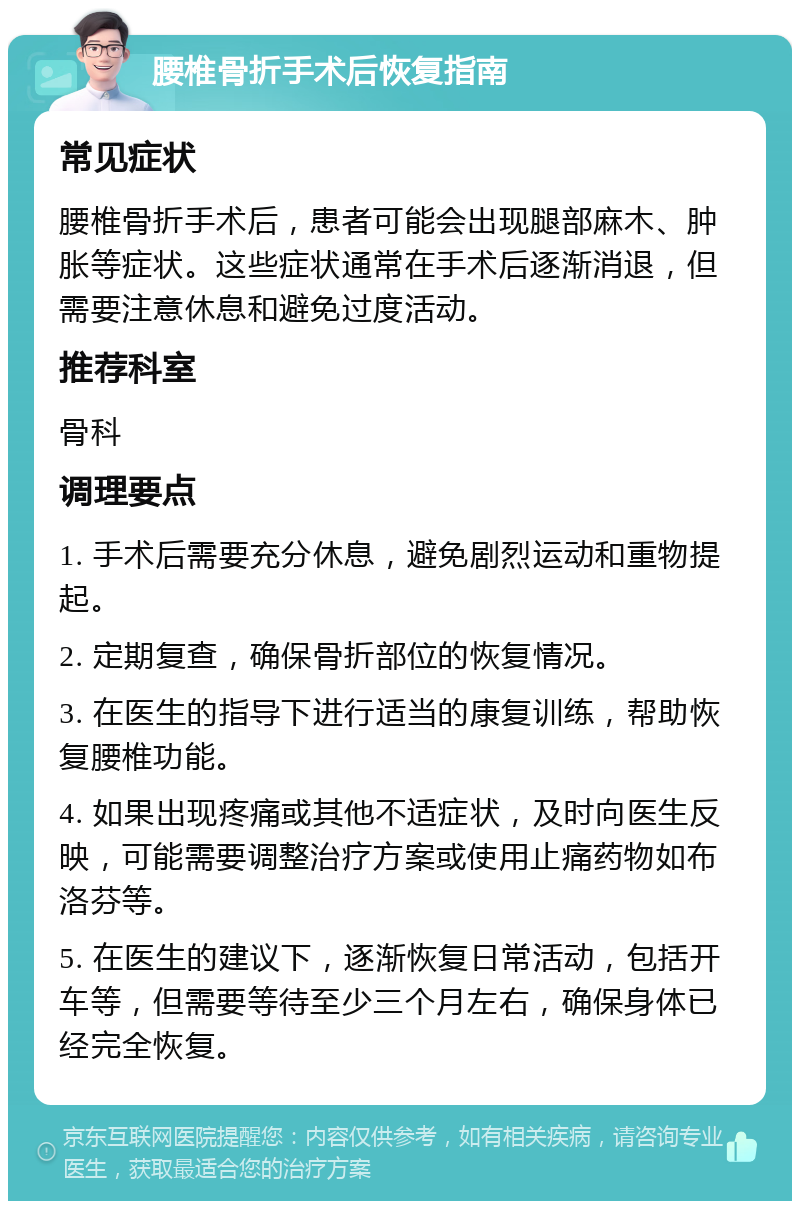 腰椎骨折手术后恢复指南 常见症状 腰椎骨折手术后，患者可能会出现腿部麻木、肿胀等症状。这些症状通常在手术后逐渐消退，但需要注意休息和避免过度活动。 推荐科室 骨科 调理要点 1. 手术后需要充分休息，避免剧烈运动和重物提起。 2. 定期复查，确保骨折部位的恢复情况。 3. 在医生的指导下进行适当的康复训练，帮助恢复腰椎功能。 4. 如果出现疼痛或其他不适症状，及时向医生反映，可能需要调整治疗方案或使用止痛药物如布洛芬等。 5. 在医生的建议下，逐渐恢复日常活动，包括开车等，但需要等待至少三个月左右，确保身体已经完全恢复。