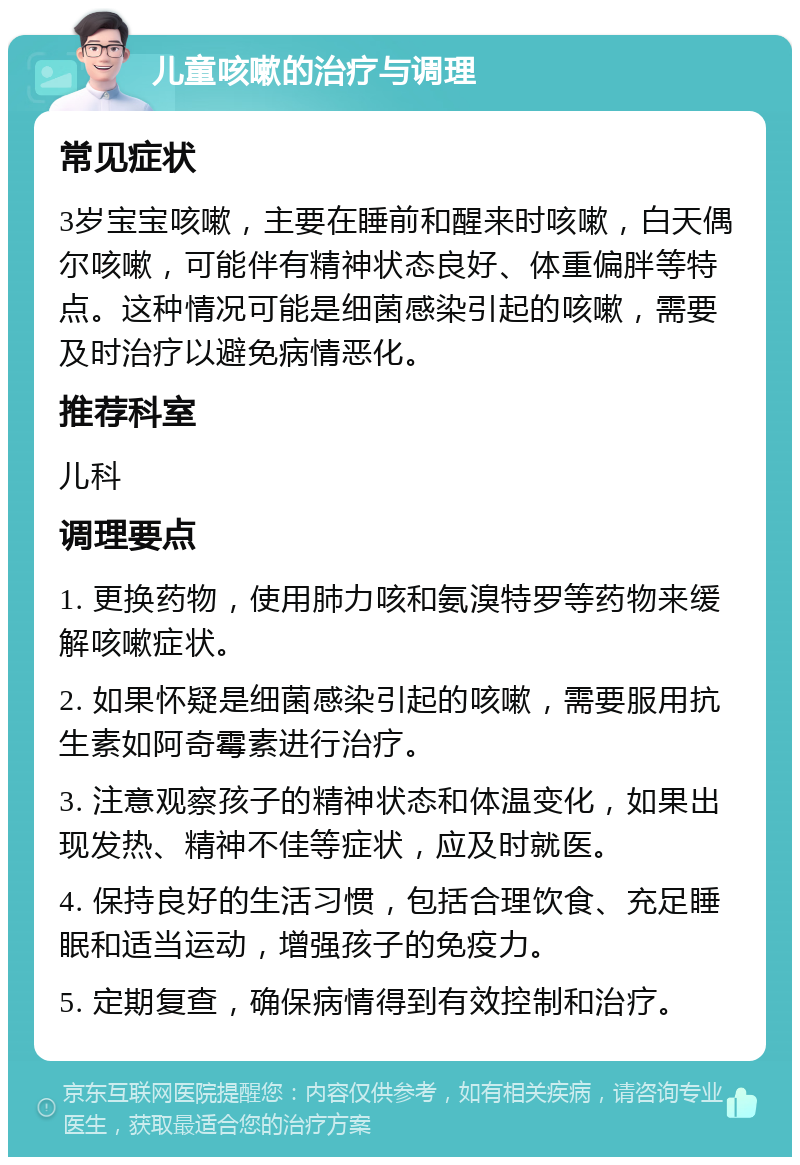 儿童咳嗽的治疗与调理 常见症状 3岁宝宝咳嗽，主要在睡前和醒来时咳嗽，白天偶尔咳嗽，可能伴有精神状态良好、体重偏胖等特点。这种情况可能是细菌感染引起的咳嗽，需要及时治疗以避免病情恶化。 推荐科室 儿科 调理要点 1. 更换药物，使用肺力咳和氨溴特罗等药物来缓解咳嗽症状。 2. 如果怀疑是细菌感染引起的咳嗽，需要服用抗生素如阿奇霉素进行治疗。 3. 注意观察孩子的精神状态和体温变化，如果出现发热、精神不佳等症状，应及时就医。 4. 保持良好的生活习惯，包括合理饮食、充足睡眠和适当运动，增强孩子的免疫力。 5. 定期复查，确保病情得到有效控制和治疗。