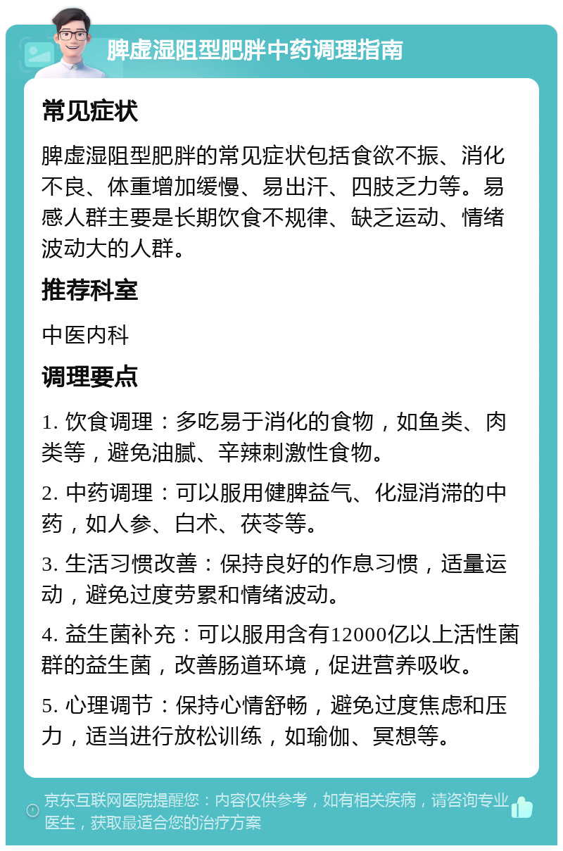 脾虚湿阻型肥胖中药调理指南 常见症状 脾虚湿阻型肥胖的常见症状包括食欲不振、消化不良、体重增加缓慢、易出汗、四肢乏力等。易感人群主要是长期饮食不规律、缺乏运动、情绪波动大的人群。 推荐科室 中医内科 调理要点 1. 饮食调理：多吃易于消化的食物，如鱼类、肉类等，避免油腻、辛辣刺激性食物。 2. 中药调理：可以服用健脾益气、化湿消滞的中药，如人参、白术、茯苓等。 3. 生活习惯改善：保持良好的作息习惯，适量运动，避免过度劳累和情绪波动。 4. 益生菌补充：可以服用含有12000亿以上活性菌群的益生菌，改善肠道环境，促进营养吸收。 5. 心理调节：保持心情舒畅，避免过度焦虑和压力，适当进行放松训练，如瑜伽、冥想等。