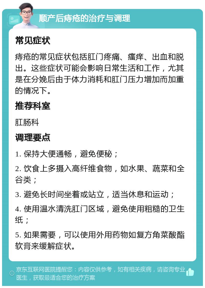 顺产后痔疮的治疗与调理 常见症状 痔疮的常见症状包括肛门疼痛、瘙痒、出血和脱出。这些症状可能会影响日常生活和工作，尤其是在分娩后由于体力消耗和肛门压力增加而加重的情况下。 推荐科室 肛肠科 调理要点 1. 保持大便通畅，避免便秘； 2. 饮食上多摄入高纤维食物，如水果、蔬菜和全谷类； 3. 避免长时间坐着或站立，适当休息和运动； 4. 使用温水清洗肛门区域，避免使用粗糙的卫生纸； 5. 如果需要，可以使用外用药物如复方角菜酸酯软膏来缓解症状。