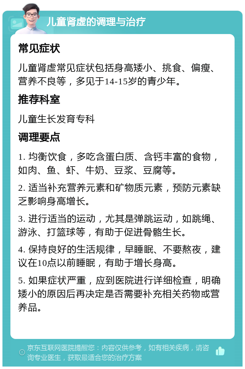 儿童肾虚的调理与治疗 常见症状 儿童肾虚常见症状包括身高矮小、挑食、偏瘦、营养不良等，多见于14-15岁的青少年。 推荐科室 儿童生长发育专科 调理要点 1. 均衡饮食，多吃含蛋白质、含钙丰富的食物，如肉、鱼、虾、牛奶、豆浆、豆腐等。 2. 适当补充营养元素和矿物质元素，预防元素缺乏影响身高增长。 3. 进行适当的运动，尤其是弹跳运动，如跳绳、游泳、打篮球等，有助于促进骨骼生长。 4. 保持良好的生活规律，早睡眠、不要熬夜，建议在10点以前睡眠，有助于增长身高。 5. 如果症状严重，应到医院进行详细检查，明确矮小的原因后再决定是否需要补充相关药物或营养品。