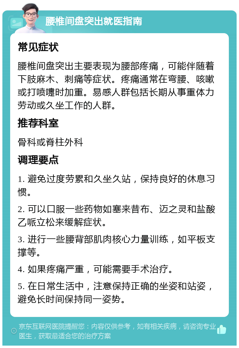 腰椎间盘突出就医指南 常见症状 腰椎间盘突出主要表现为腰部疼痛，可能伴随着下肢麻木、刺痛等症状。疼痛通常在弯腰、咳嗽或打喷嚏时加重。易感人群包括长期从事重体力劳动或久坐工作的人群。 推荐科室 骨科或脊柱外科 调理要点 1. 避免过度劳累和久坐久站，保持良好的休息习惯。 2. 可以口服一些药物如塞来昔布、迈之灵和盐酸乙哌立松来缓解症状。 3. 进行一些腰背部肌肉核心力量训练，如平板支撑等。 4. 如果疼痛严重，可能需要手术治疗。 5. 在日常生活中，注意保持正确的坐姿和站姿，避免长时间保持同一姿势。