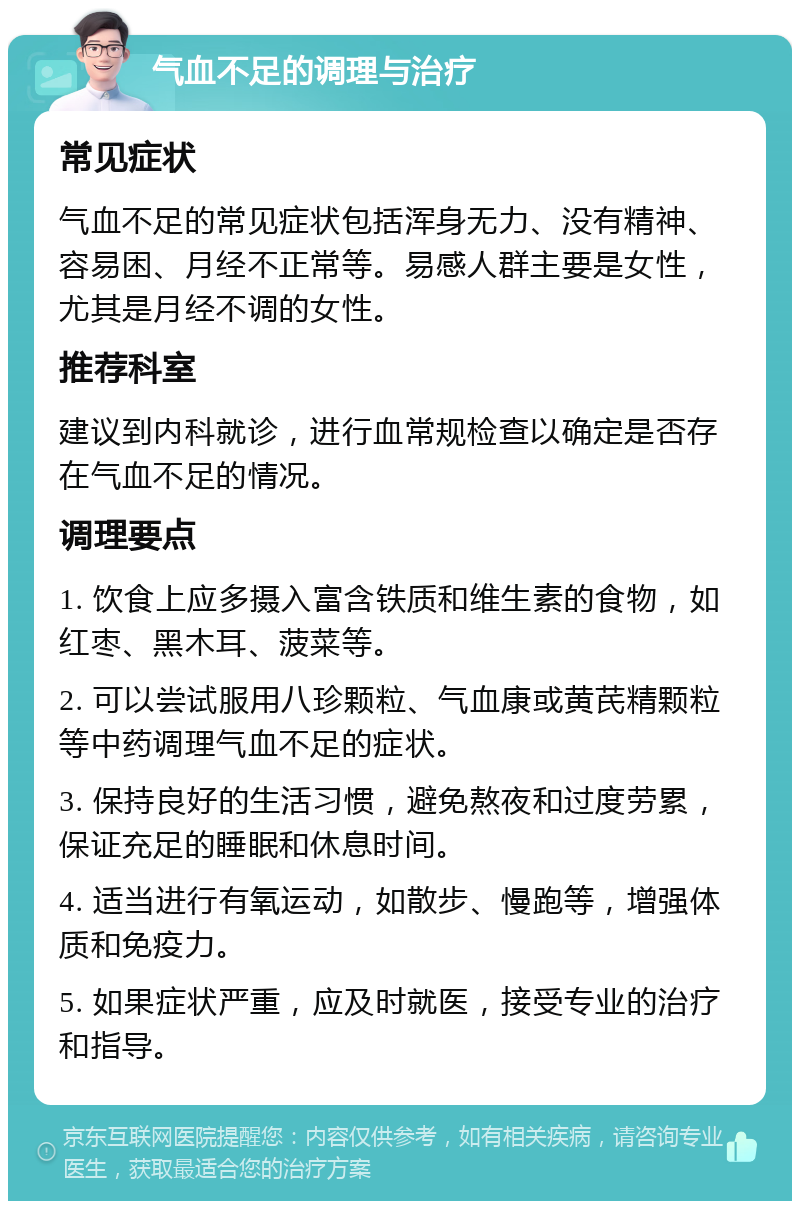 气血不足的调理与治疗 常见症状 气血不足的常见症状包括浑身无力、没有精神、容易困、月经不正常等。易感人群主要是女性，尤其是月经不调的女性。 推荐科室 建议到内科就诊，进行血常规检查以确定是否存在气血不足的情况。 调理要点 1. 饮食上应多摄入富含铁质和维生素的食物，如红枣、黑木耳、菠菜等。 2. 可以尝试服用八珍颗粒、气血康或黄芪精颗粒等中药调理气血不足的症状。 3. 保持良好的生活习惯，避免熬夜和过度劳累，保证充足的睡眠和休息时间。 4. 适当进行有氧运动，如散步、慢跑等，增强体质和免疫力。 5. 如果症状严重，应及时就医，接受专业的治疗和指导。