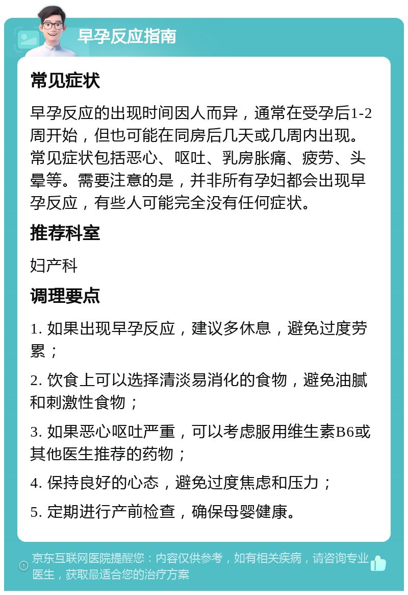 早孕反应指南 常见症状 早孕反应的出现时间因人而异，通常在受孕后1-2周开始，但也可能在同房后几天或几周内出现。常见症状包括恶心、呕吐、乳房胀痛、疲劳、头晕等。需要注意的是，并非所有孕妇都会出现早孕反应，有些人可能完全没有任何症状。 推荐科室 妇产科 调理要点 1. 如果出现早孕反应，建议多休息，避免过度劳累； 2. 饮食上可以选择清淡易消化的食物，避免油腻和刺激性食物； 3. 如果恶心呕吐严重，可以考虑服用维生素B6或其他医生推荐的药物； 4. 保持良好的心态，避免过度焦虑和压力； 5. 定期进行产前检查，确保母婴健康。