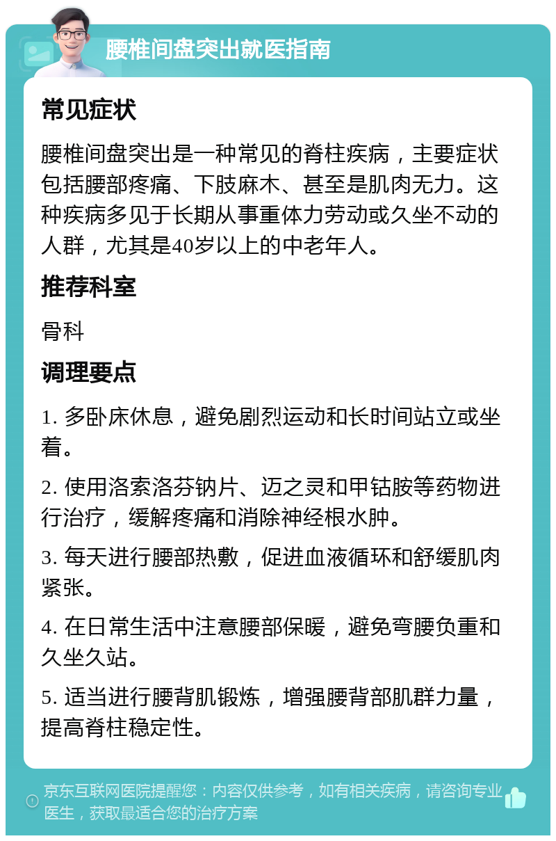 腰椎间盘突出就医指南 常见症状 腰椎间盘突出是一种常见的脊柱疾病，主要症状包括腰部疼痛、下肢麻木、甚至是肌肉无力。这种疾病多见于长期从事重体力劳动或久坐不动的人群，尤其是40岁以上的中老年人。 推荐科室 骨科 调理要点 1. 多卧床休息，避免剧烈运动和长时间站立或坐着。 2. 使用洛索洛芬钠片、迈之灵和甲钴胺等药物进行治疗，缓解疼痛和消除神经根水肿。 3. 每天进行腰部热敷，促进血液循环和舒缓肌肉紧张。 4. 在日常生活中注意腰部保暖，避免弯腰负重和久坐久站。 5. 适当进行腰背肌锻炼，增强腰背部肌群力量，提高脊柱稳定性。