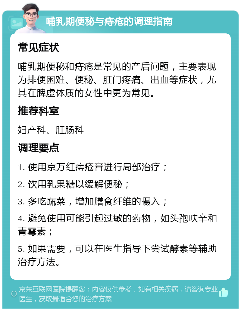 哺乳期便秘与痔疮的调理指南 常见症状 哺乳期便秘和痔疮是常见的产后问题，主要表现为排便困难、便秘、肛门疼痛、出血等症状，尤其在脾虚体质的女性中更为常见。 推荐科室 妇产科、肛肠科 调理要点 1. 使用京万红痔疮膏进行局部治疗； 2. 饮用乳果糖以缓解便秘； 3. 多吃蔬菜，增加膳食纤维的摄入； 4. 避免使用可能引起过敏的药物，如头孢呋辛和青霉素； 5. 如果需要，可以在医生指导下尝试酵素等辅助治疗方法。