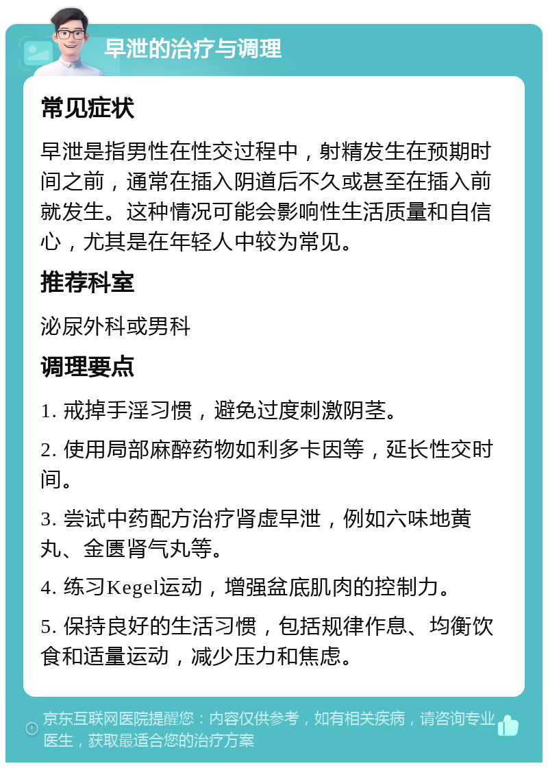 早泄的治疗与调理 常见症状 早泄是指男性在性交过程中，射精发生在预期时间之前，通常在插入阴道后不久或甚至在插入前就发生。这种情况可能会影响性生活质量和自信心，尤其是在年轻人中较为常见。 推荐科室 泌尿外科或男科 调理要点 1. 戒掉手淫习惯，避免过度刺激阴茎。 2. 使用局部麻醉药物如利多卡因等，延长性交时间。 3. 尝试中药配方治疗肾虚早泄，例如六味地黄丸、金匮肾气丸等。 4. 练习Kegel运动，增强盆底肌肉的控制力。 5. 保持良好的生活习惯，包括规律作息、均衡饮食和适量运动，减少压力和焦虑。