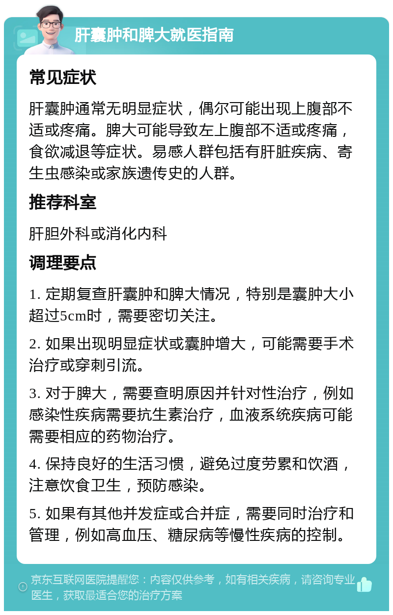 肝囊肿和脾大就医指南 常见症状 肝囊肿通常无明显症状，偶尔可能出现上腹部不适或疼痛。脾大可能导致左上腹部不适或疼痛，食欲减退等症状。易感人群包括有肝脏疾病、寄生虫感染或家族遗传史的人群。 推荐科室 肝胆外科或消化内科 调理要点 1. 定期复查肝囊肿和脾大情况，特别是囊肿大小超过5cm时，需要密切关注。 2. 如果出现明显症状或囊肿增大，可能需要手术治疗或穿刺引流。 3. 对于脾大，需要查明原因并针对性治疗，例如感染性疾病需要抗生素治疗，血液系统疾病可能需要相应的药物治疗。 4. 保持良好的生活习惯，避免过度劳累和饮酒，注意饮食卫生，预防感染。 5. 如果有其他并发症或合并症，需要同时治疗和管理，例如高血压、糖尿病等慢性疾病的控制。