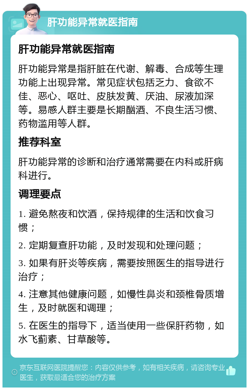 肝功能异常就医指南 肝功能异常就医指南 肝功能异常是指肝脏在代谢、解毒、合成等生理功能上出现异常。常见症状包括乏力、食欲不佳、恶心、呕吐、皮肤发黄、厌油、尿液加深等。易感人群主要是长期酗酒、不良生活习惯、药物滥用等人群。 推荐科室 肝功能异常的诊断和治疗通常需要在内科或肝病科进行。 调理要点 1. 避免熬夜和饮酒，保持规律的生活和饮食习惯； 2. 定期复查肝功能，及时发现和处理问题； 3. 如果有肝炎等疾病，需要按照医生的指导进行治疗； 4. 注意其他健康问题，如慢性鼻炎和颈椎骨质增生，及时就医和调理； 5. 在医生的指导下，适当使用一些保肝药物，如水飞蓟素、甘草酸等。