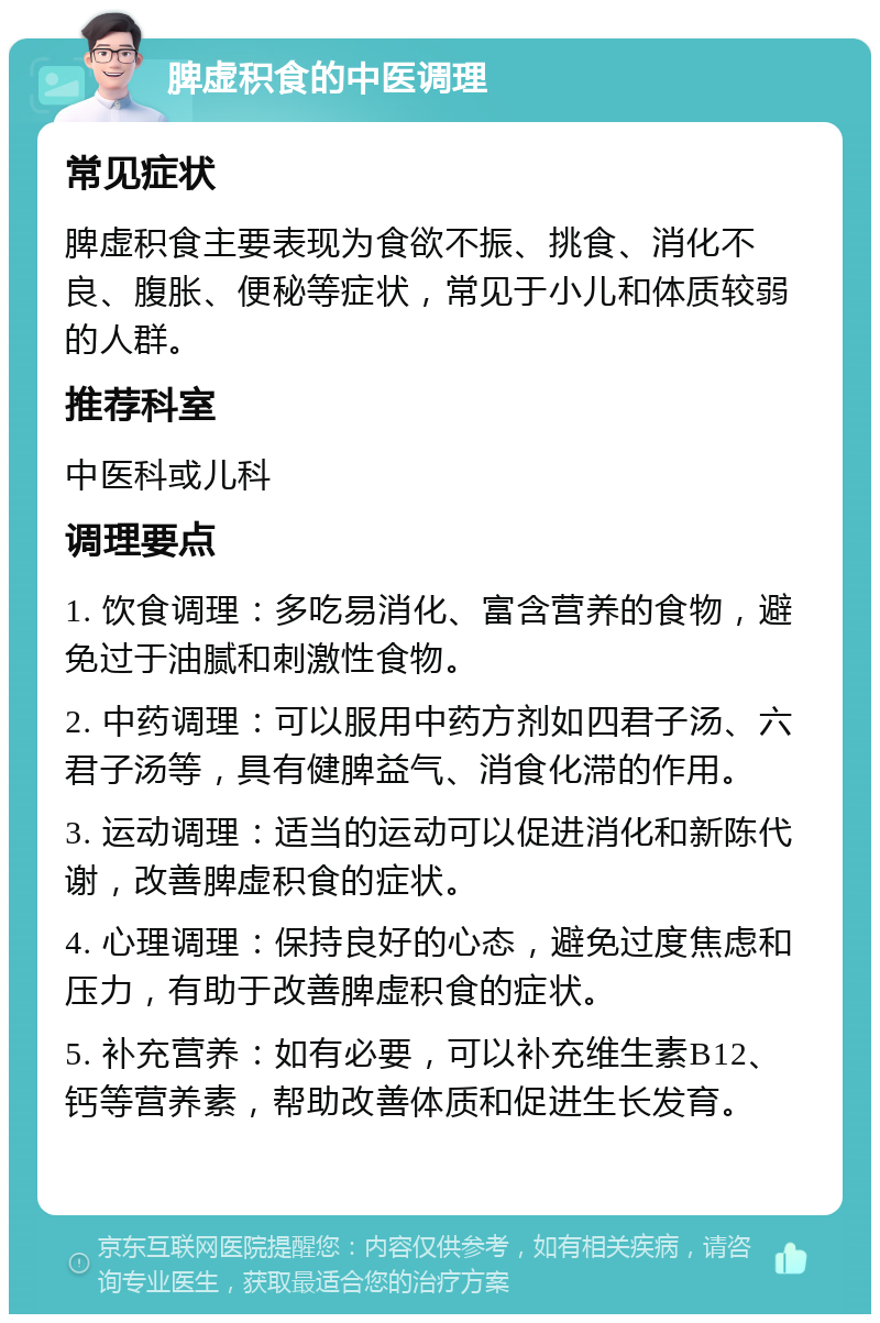 脾虚积食的中医调理 常见症状 脾虚积食主要表现为食欲不振、挑食、消化不良、腹胀、便秘等症状，常见于小儿和体质较弱的人群。 推荐科室 中医科或儿科 调理要点 1. 饮食调理：多吃易消化、富含营养的食物，避免过于油腻和刺激性食物。 2. 中药调理：可以服用中药方剂如四君子汤、六君子汤等，具有健脾益气、消食化滞的作用。 3. 运动调理：适当的运动可以促进消化和新陈代谢，改善脾虚积食的症状。 4. 心理调理：保持良好的心态，避免过度焦虑和压力，有助于改善脾虚积食的症状。 5. 补充营养：如有必要，可以补充维生素B12、钙等营养素，帮助改善体质和促进生长发育。