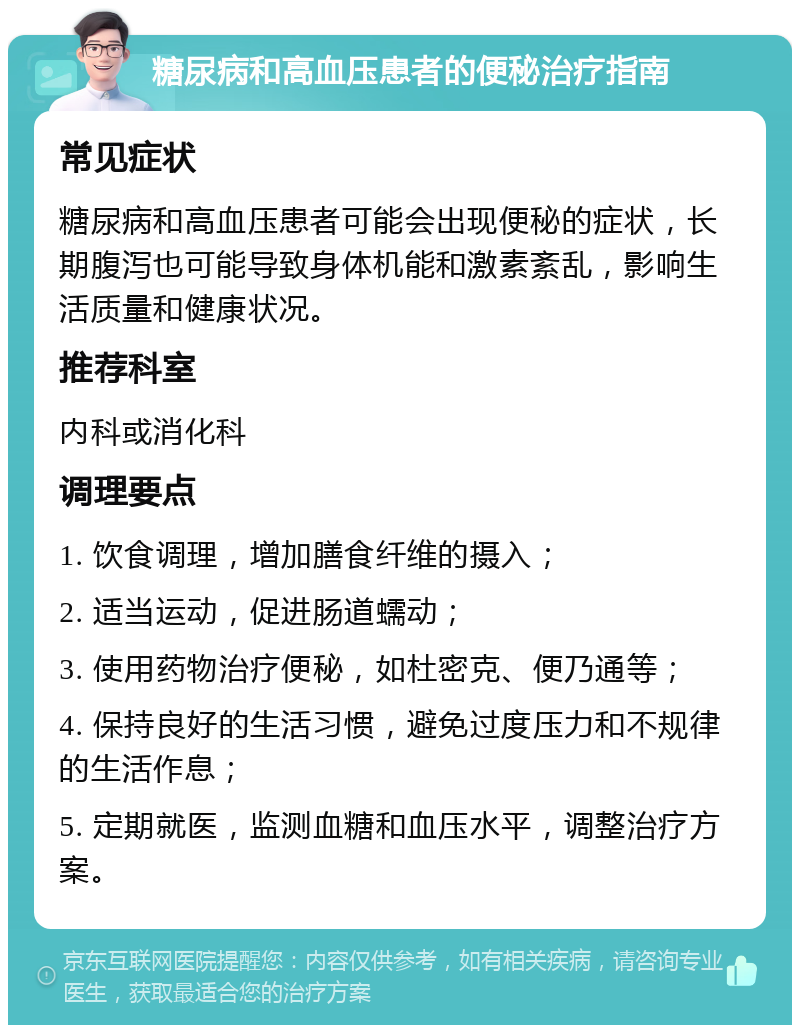 糖尿病和高血压患者的便秘治疗指南 常见症状 糖尿病和高血压患者可能会出现便秘的症状，长期腹泻也可能导致身体机能和激素紊乱，影响生活质量和健康状况。 推荐科室 内科或消化科 调理要点 1. 饮食调理，增加膳食纤维的摄入； 2. 适当运动，促进肠道蠕动； 3. 使用药物治疗便秘，如杜密克、便乃通等； 4. 保持良好的生活习惯，避免过度压力和不规律的生活作息； 5. 定期就医，监测血糖和血压水平，调整治疗方案。