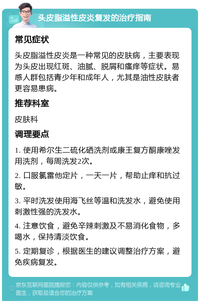 头皮脂溢性皮炎复发的治疗指南 常见症状 头皮脂溢性皮炎是一种常见的皮肤病，主要表现为头皮出现红斑、油腻、脱屑和瘙痒等症状。易感人群包括青少年和成年人，尤其是油性皮肤者更容易患病。 推荐科室 皮肤科 调理要点 1. 使用希尔生二硫化硒洗剂或康王复方酮康唑发用洗剂，每周洗发2次。 2. 口服氯雷他定片，一天一片，帮助止痒和抗过敏。 3. 平时洗发使用海飞丝等温和洗发水，避免使用刺激性强的洗发水。 4. 注意饮食，避免辛辣刺激及不易消化食物，多喝水，保持清淡饮食。 5. 定期复诊，根据医生的建议调整治疗方案，避免疾病复发。