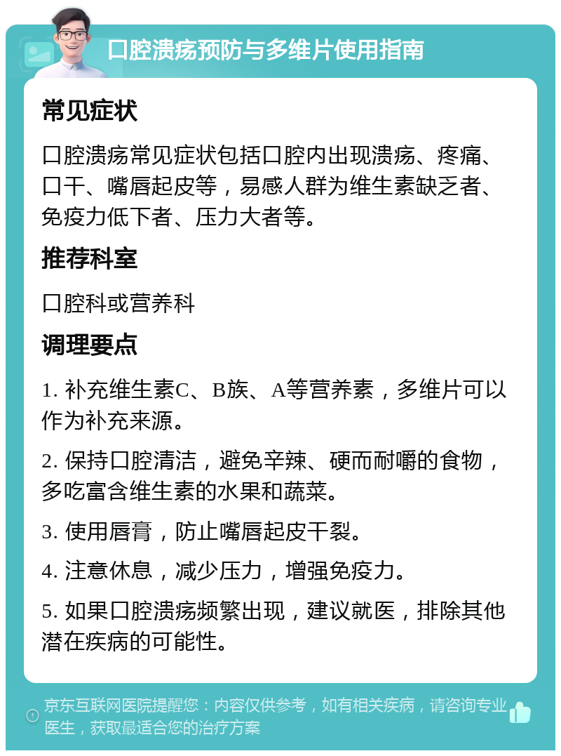 口腔溃疡预防与多维片使用指南 常见症状 口腔溃疡常见症状包括口腔内出现溃疡、疼痛、口干、嘴唇起皮等，易感人群为维生素缺乏者、免疫力低下者、压力大者等。 推荐科室 口腔科或营养科 调理要点 1. 补充维生素C、B族、A等营养素，多维片可以作为补充来源。 2. 保持口腔清洁，避免辛辣、硬而耐嚼的食物，多吃富含维生素的水果和蔬菜。 3. 使用唇膏，防止嘴唇起皮干裂。 4. 注意休息，减少压力，增强免疫力。 5. 如果口腔溃疡频繁出现，建议就医，排除其他潜在疾病的可能性。