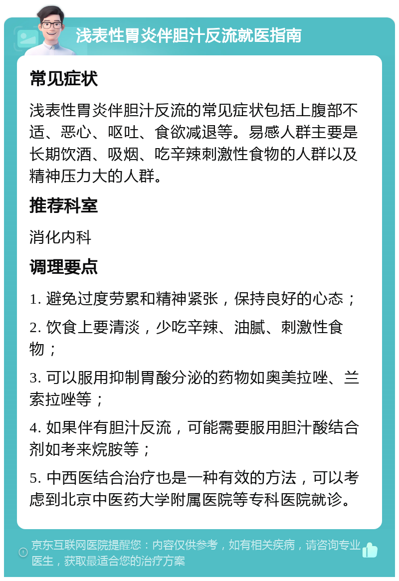 浅表性胃炎伴胆汁反流就医指南 常见症状 浅表性胃炎伴胆汁反流的常见症状包括上腹部不适、恶心、呕吐、食欲减退等。易感人群主要是长期饮酒、吸烟、吃辛辣刺激性食物的人群以及精神压力大的人群。 推荐科室 消化内科 调理要点 1. 避免过度劳累和精神紧张，保持良好的心态； 2. 饮食上要清淡，少吃辛辣、油腻、刺激性食物； 3. 可以服用抑制胃酸分泌的药物如奥美拉唑、兰索拉唑等； 4. 如果伴有胆汁反流，可能需要服用胆汁酸结合剂如考来烷胺等； 5. 中西医结合治疗也是一种有效的方法，可以考虑到北京中医药大学附属医院等专科医院就诊。