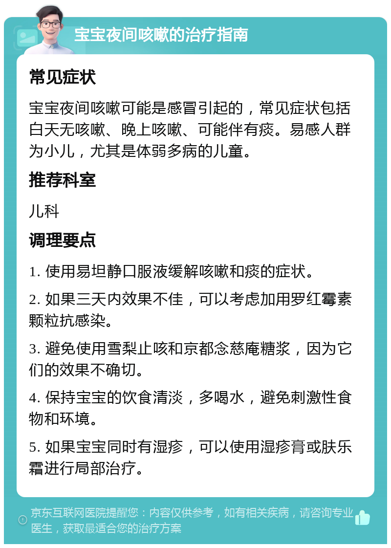 宝宝夜间咳嗽的治疗指南 常见症状 宝宝夜间咳嗽可能是感冒引起的，常见症状包括白天无咳嗽、晚上咳嗽、可能伴有痰。易感人群为小儿，尤其是体弱多病的儿童。 推荐科室 儿科 调理要点 1. 使用易坦静口服液缓解咳嗽和痰的症状。 2. 如果三天内效果不佳，可以考虑加用罗红霉素颗粒抗感染。 3. 避免使用雪梨止咳和京都念慈庵糖浆，因为它们的效果不确切。 4. 保持宝宝的饮食清淡，多喝水，避免刺激性食物和环境。 5. 如果宝宝同时有湿疹，可以使用湿疹膏或肤乐霜进行局部治疗。