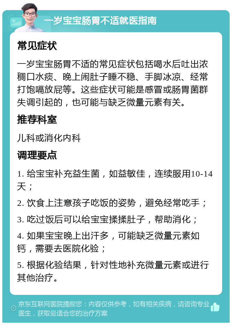 一岁宝宝肠胃不适就医指南 常见症状 一岁宝宝肠胃不适的常见症状包括喝水后吐出浓稠口水痰、晚上闹肚子睡不稳、手脚冰凉、经常打饱嗝放屁等。这些症状可能是感冒或肠胃菌群失调引起的，也可能与缺乏微量元素有关。 推荐科室 儿科或消化内科 调理要点 1. 给宝宝补充益生菌，如益敏佳，连续服用10-14天； 2. 饮食上注意孩子吃饭的姿势，避免经常吃手； 3. 吃过饭后可以给宝宝揉揉肚子，帮助消化； 4. 如果宝宝晚上出汗多，可能缺乏微量元素如钙，需要去医院化验； 5. 根据化验结果，针对性地补充微量元素或进行其他治疗。