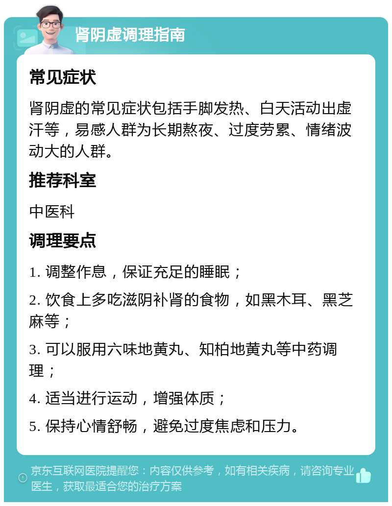 肾阴虚调理指南 常见症状 肾阴虚的常见症状包括手脚发热、白天活动出虚汗等，易感人群为长期熬夜、过度劳累、情绪波动大的人群。 推荐科室 中医科 调理要点 1. 调整作息，保证充足的睡眠； 2. 饮食上多吃滋阴补肾的食物，如黑木耳、黑芝麻等； 3. 可以服用六味地黄丸、知柏地黄丸等中药调理； 4. 适当进行运动，增强体质； 5. 保持心情舒畅，避免过度焦虑和压力。