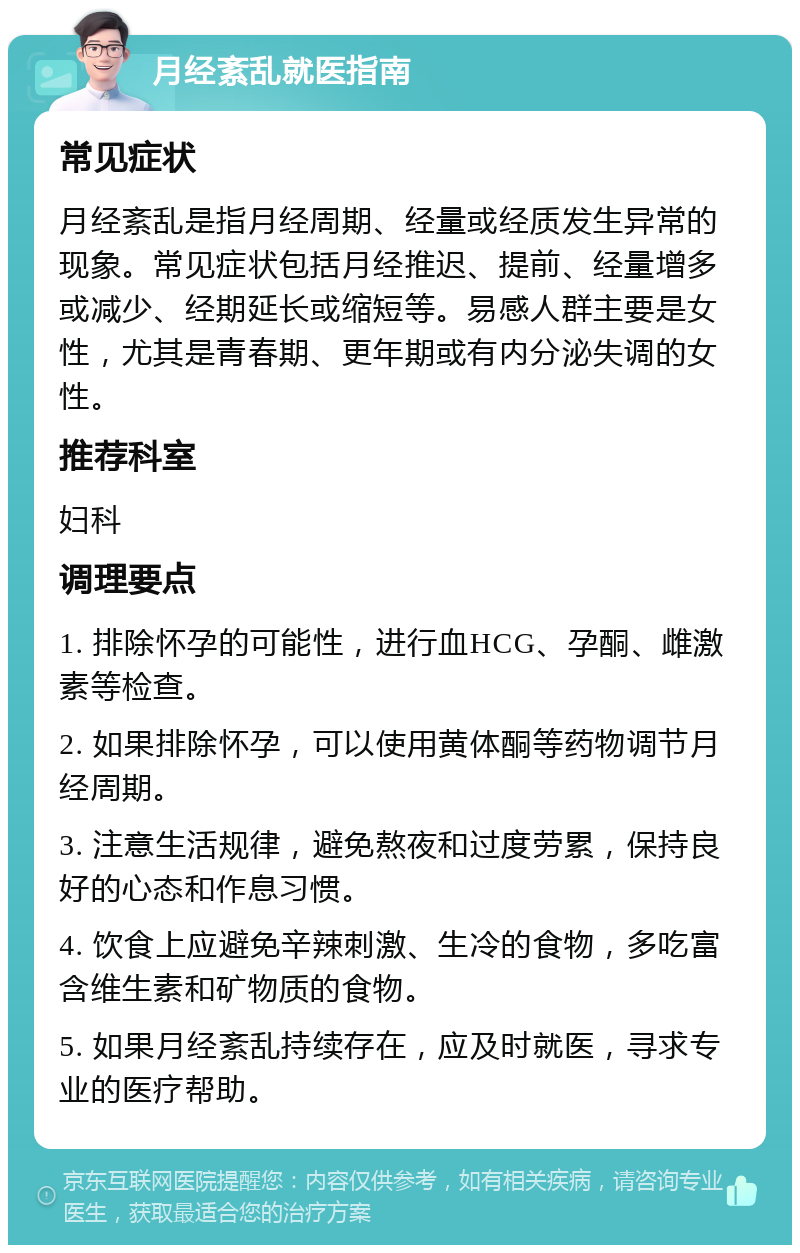 月经紊乱就医指南 常见症状 月经紊乱是指月经周期、经量或经质发生异常的现象。常见症状包括月经推迟、提前、经量增多或减少、经期延长或缩短等。易感人群主要是女性，尤其是青春期、更年期或有内分泌失调的女性。 推荐科室 妇科 调理要点 1. 排除怀孕的可能性，进行血HCG、孕酮、雌激素等检查。 2. 如果排除怀孕，可以使用黄体酮等药物调节月经周期。 3. 注意生活规律，避免熬夜和过度劳累，保持良好的心态和作息习惯。 4. 饮食上应避免辛辣刺激、生冷的食物，多吃富含维生素和矿物质的食物。 5. 如果月经紊乱持续存在，应及时就医，寻求专业的医疗帮助。