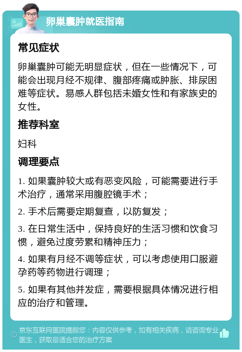 卵巢囊肿就医指南 常见症状 卵巢囊肿可能无明显症状，但在一些情况下，可能会出现月经不规律、腹部疼痛或肿胀、排尿困难等症状。易感人群包括未婚女性和有家族史的女性。 推荐科室 妇科 调理要点 1. 如果囊肿较大或有恶变风险，可能需要进行手术治疗，通常采用腹腔镜手术； 2. 手术后需要定期复查，以防复发； 3. 在日常生活中，保持良好的生活习惯和饮食习惯，避免过度劳累和精神压力； 4. 如果有月经不调等症状，可以考虑使用口服避孕药等药物进行调理； 5. 如果有其他并发症，需要根据具体情况进行相应的治疗和管理。