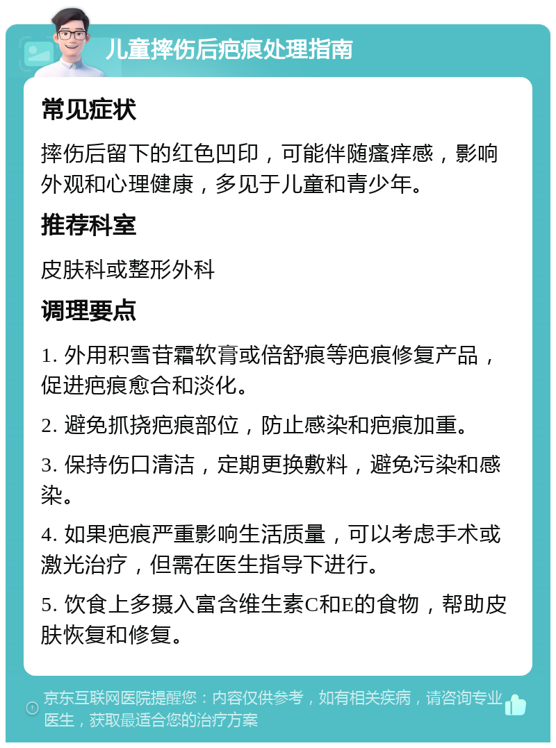 儿童摔伤后疤痕处理指南 常见症状 摔伤后留下的红色凹印，可能伴随瘙痒感，影响外观和心理健康，多见于儿童和青少年。 推荐科室 皮肤科或整形外科 调理要点 1. 外用积雪苷霜软膏或倍舒痕等疤痕修复产品，促进疤痕愈合和淡化。 2. 避免抓挠疤痕部位，防止感染和疤痕加重。 3. 保持伤口清洁，定期更换敷料，避免污染和感染。 4. 如果疤痕严重影响生活质量，可以考虑手术或激光治疗，但需在医生指导下进行。 5. 饮食上多摄入富含维生素C和E的食物，帮助皮肤恢复和修复。