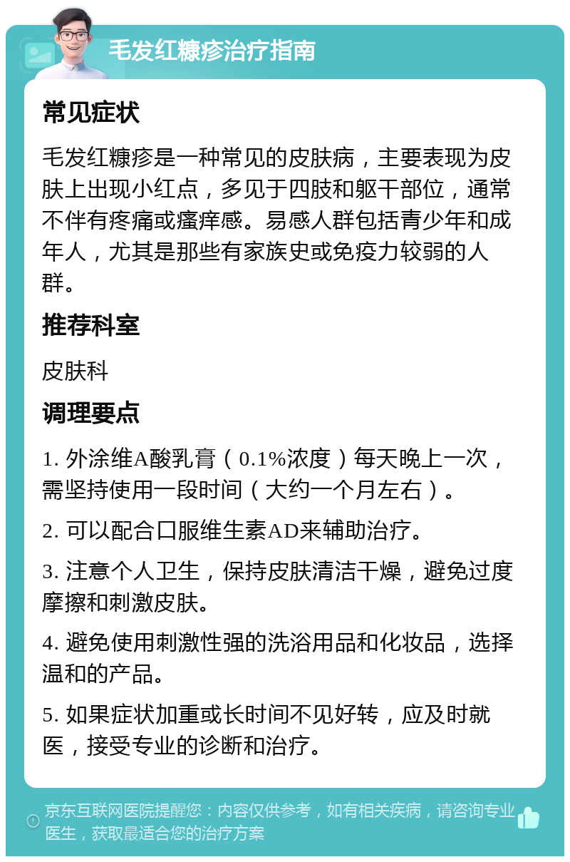 毛发红糠疹治疗指南 常见症状 毛发红糠疹是一种常见的皮肤病，主要表现为皮肤上出现小红点，多见于四肢和躯干部位，通常不伴有疼痛或瘙痒感。易感人群包括青少年和成年人，尤其是那些有家族史或免疫力较弱的人群。 推荐科室 皮肤科 调理要点 1. 外涂维A酸乳膏（0.1%浓度）每天晚上一次，需坚持使用一段时间（大约一个月左右）。 2. 可以配合口服维生素AD来辅助治疗。 3. 注意个人卫生，保持皮肤清洁干燥，避免过度摩擦和刺激皮肤。 4. 避免使用刺激性强的洗浴用品和化妆品，选择温和的产品。 5. 如果症状加重或长时间不见好转，应及时就医，接受专业的诊断和治疗。