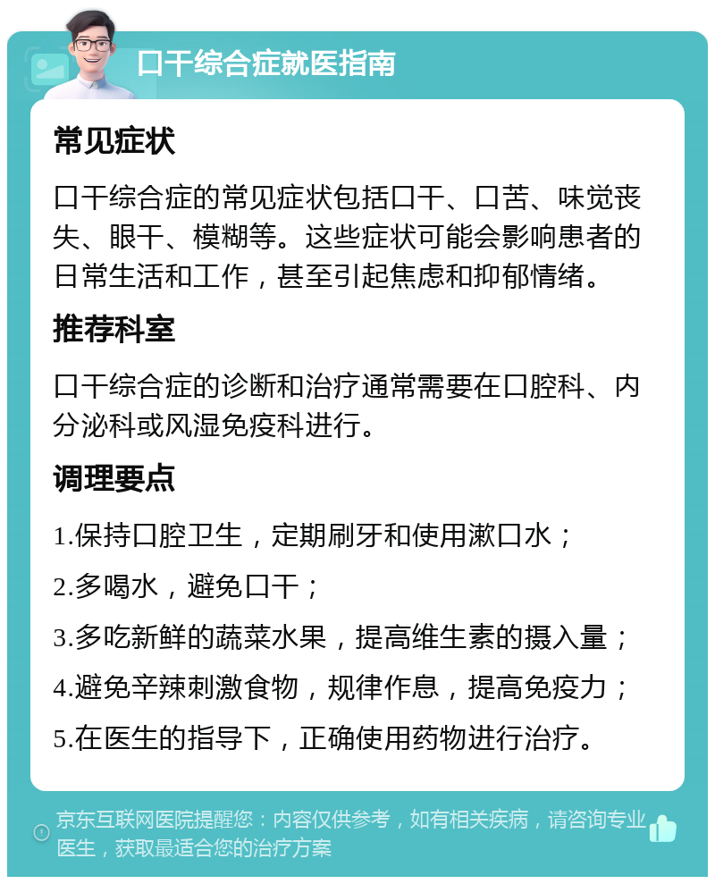 口干综合症就医指南 常见症状 口干综合症的常见症状包括口干、口苦、味觉丧失、眼干、模糊等。这些症状可能会影响患者的日常生活和工作，甚至引起焦虑和抑郁情绪。 推荐科室 口干综合症的诊断和治疗通常需要在口腔科、内分泌科或风湿免疫科进行。 调理要点 1.保持口腔卫生，定期刷牙和使用漱口水； 2.多喝水，避免口干； 3.多吃新鲜的蔬菜水果，提高维生素的摄入量； 4.避免辛辣刺激食物，规律作息，提高免疫力； 5.在医生的指导下，正确使用药物进行治疗。