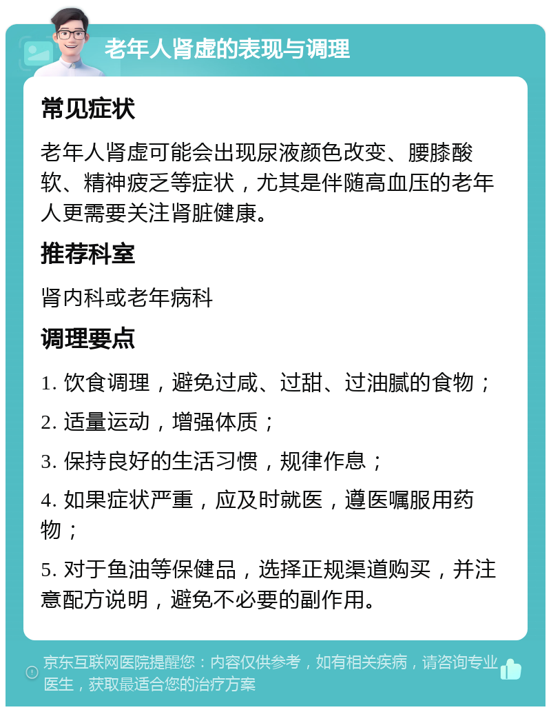 老年人肾虚的表现与调理 常见症状 老年人肾虚可能会出现尿液颜色改变、腰膝酸软、精神疲乏等症状，尤其是伴随高血压的老年人更需要关注肾脏健康。 推荐科室 肾内科或老年病科 调理要点 1. 饮食调理，避免过咸、过甜、过油腻的食物； 2. 适量运动，增强体质； 3. 保持良好的生活习惯，规律作息； 4. 如果症状严重，应及时就医，遵医嘱服用药物； 5. 对于鱼油等保健品，选择正规渠道购买，并注意配方说明，避免不必要的副作用。