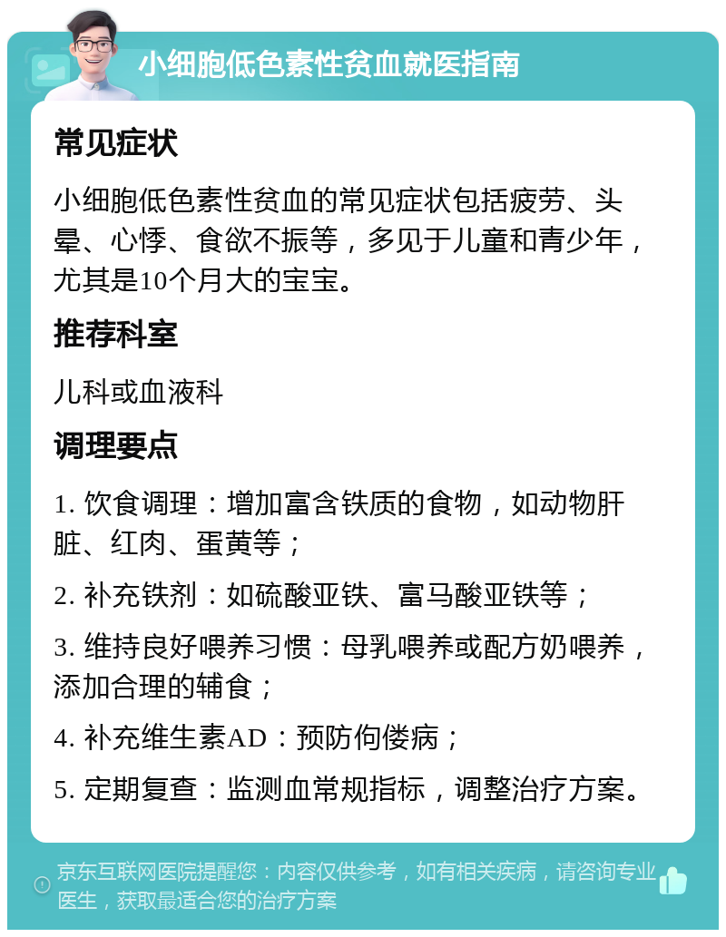 小细胞低色素性贫血就医指南 常见症状 小细胞低色素性贫血的常见症状包括疲劳、头晕、心悸、食欲不振等，多见于儿童和青少年，尤其是10个月大的宝宝。 推荐科室 儿科或血液科 调理要点 1. 饮食调理：增加富含铁质的食物，如动物肝脏、红肉、蛋黄等； 2. 补充铁剂：如硫酸亚铁、富马酸亚铁等； 3. 维持良好喂养习惯：母乳喂养或配方奶喂养，添加合理的辅食； 4. 补充维生素AD：预防佝偻病； 5. 定期复查：监测血常规指标，调整治疗方案。